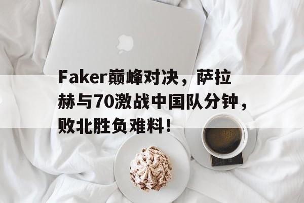 九游体育-包含Faker巅峰对决，萨拉赫与70激战中国队分钟，败北胜负难料！的词条